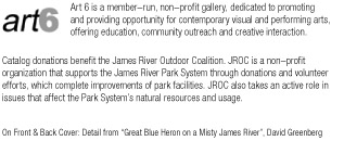  Art 6 is a member-run, non-profit gallery, dedicated to promoting and providing opportunity for contemporary visual and performing arts, offering education, community outreach and creative interaction.                                              Catalog donations benefit the James River Outdoor Coalition. JROC is a non–profit organization that supports the James River Park System through donations and volunteer efforts, which complete improvements of park facilities. JROC also takes an active role in issues that affect the Park System’s natural resources and usage.       