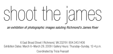 shoot the james                                                                                an exhibition of photographic images saluting Richmond’s James River                                         6 East Broad Street | Richmond, VA 23219 | 804.343.1406 Exhibition Dates: March 6–March 29, 2009 | Gallery Hours: Thursday–Sunday, 12-4 p.m.                   Coordinated by Tricia Pearsall             